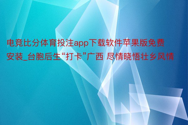 电竞比分体育投注app下载软件苹果版免费安装_台胞后生“打卡”广西 尽情晓悟壮乡风情