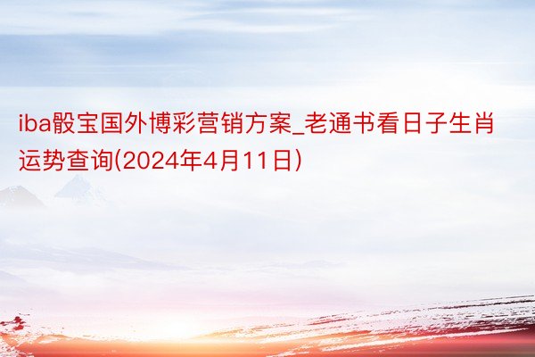 iba骰宝国外博彩营销方案_老通书看日子生肖运势查询(2024年4月11日)