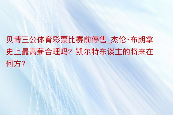 贝博三公体育彩票比赛前停售_杰伦·布朗拿史上最高薪合理吗？凯尔特东谈主的将来在何方？