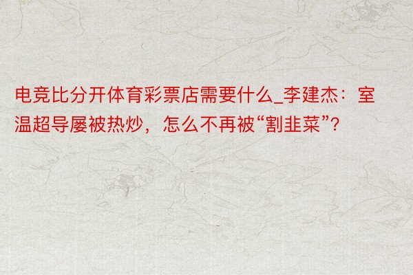 电竞比分开体育彩票店需要什么_李建杰：室温超导屡被热炒，怎么不再被“割韭菜”？