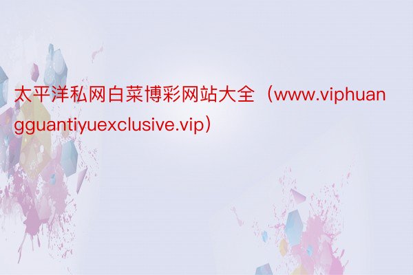 太平洋私网白菜博彩网站大全（www.viphuangguantiyuexclusive.vip）