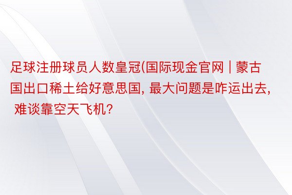 足球注册球员人数皇冠(国际现金官网 | 蒙古国出口稀土给好意思国, 最大问题是咋运出去, 难谈靠空天飞机?