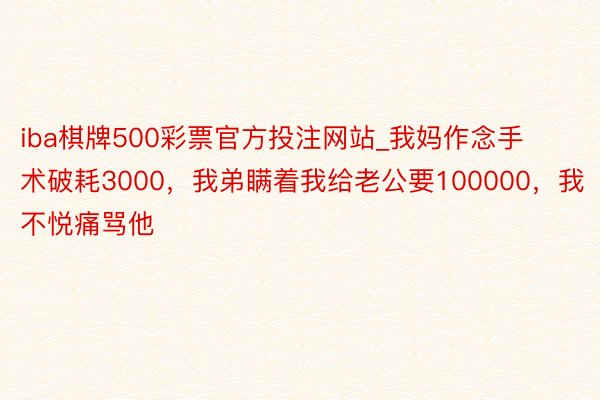 iba棋牌500彩票官方投注网站_我妈作念手术破耗3000，我弟瞒着我给老公要100000，我不悦痛骂他