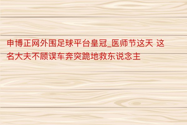 申博正网外围足球平台皇冠_医师节这天 这名大夫不顾误车奔突跪地救东说念主