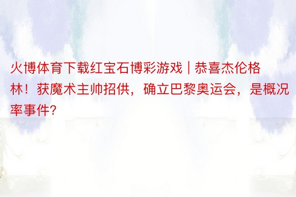 火博体育下载红宝石博彩游戏 | 恭喜杰伦格林！获魔术主帅招供，确立巴黎奥运会，是概况率事件？