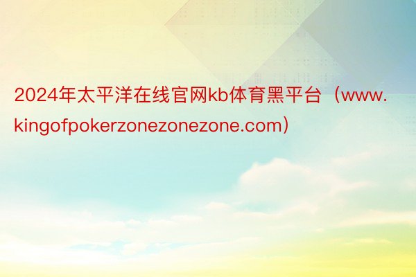 2024年太平洋在线官网kb体育黑平台（www.kingofpokerzonezonezone.com）