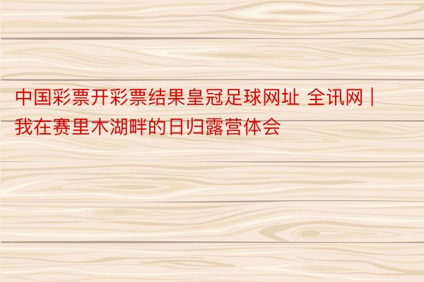 中国彩票开彩票结果皇冠足球网址 全讯网 | 我在赛里木湖畔的日归露营体会