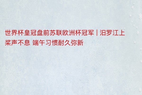 世界杯皇冠盘前苏联欧洲杯冠军 | 汨罗江上桨声不息 端午习惯耐久弥新