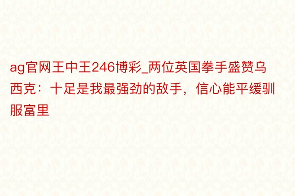 ag官网王中王246博彩_两位英国拳手盛赞乌西克：十足是我最强劲的敌手，信心能平缓驯服富里