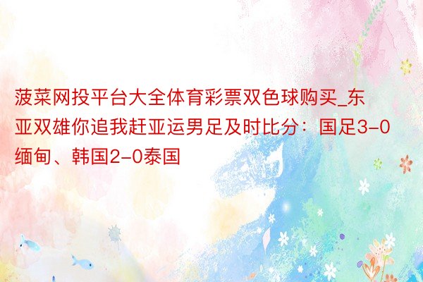 菠菜网投平台大全体育彩票双色球购买_东亚双雄你追我赶亚运男足及时比分：国足3-0缅甸、韩国2-0泰国