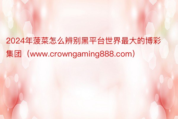 2024年菠菜怎么辨别黑平台世界最大的博彩集团（www.crowngaming888.com）