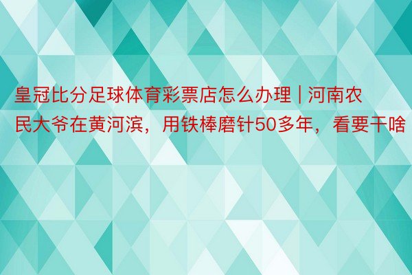 皇冠比分足球体育彩票店怎么办理 | 河南农民大爷在黄河滨，用铁棒磨针50多年，看要干啥