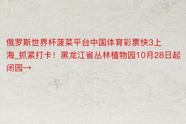 俄罗斯世界杯菠菜平台中国体育彩票快3上海_抓紧打卡！黑龙江省丛林植物园10月28日起闭园→