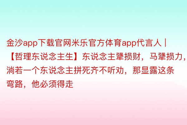 金沙app下载官网米乐官方体育app代言人 | 【哲理东说念主生】东说念主犟损财，马犟损力，淌若一个东说念主拼死齐不听劝，那显露这条弯路，他必须得走