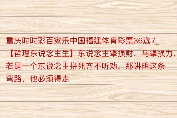 重庆时时彩百家乐中国福建体育彩票36选7_【哲理东说念主生】东说念主犟损财，马犟损力，若是一个东说念主拼死齐不听劝，那讲明这条弯路，他必须得走