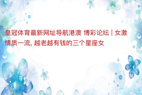 皇冠体育最新网址导航港澳 博彩论纭 | 女激情质一流, 越老越有钱的三个星座女