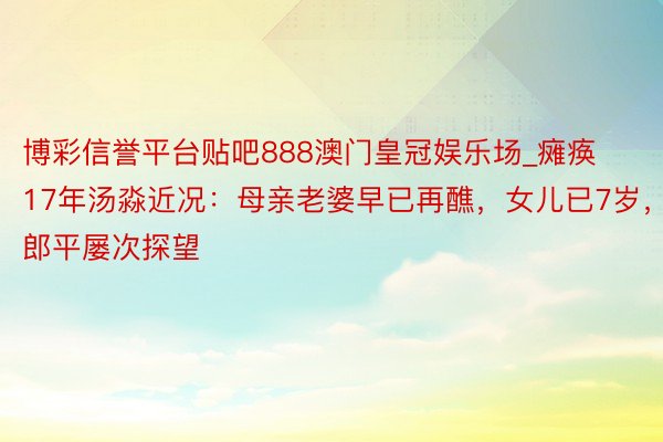 博彩信誉平台贴吧888澳门皇冠娱乐场_瘫痪17年汤淼近况：母亲老婆早已再醮，女儿已7岁，郎平屡次探望