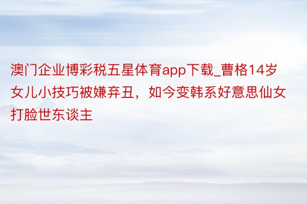 澳门企业博彩税五星体育app下载_曹格14岁女儿小技巧被嫌弃丑，如今变韩系好意思仙女打脸世东谈主